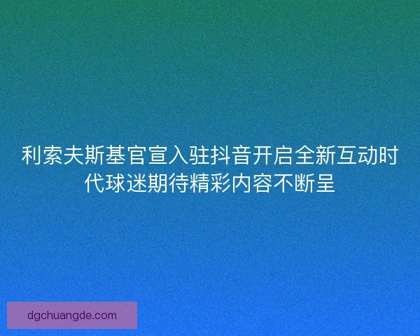 利索夫斯基官宣入驻抖音开启全新互动时代球迷期待精彩内容不断呈